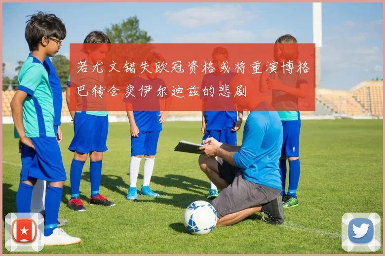 若尤文错失欧冠资格或将重演博格巴转会卖伊尔迪兹的悲剧