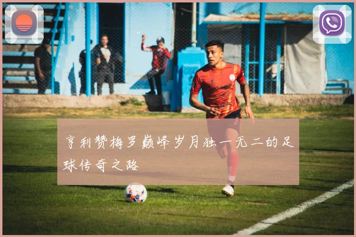 亨利赞梅罗巅峰岁月独一无二的足球传奇之路
