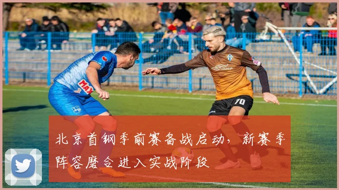 北京首钢季前赛备战启动，新赛季阵容磨合进入实战阶段