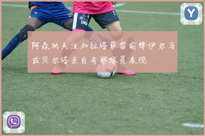 阿森纳关注加拉塔萨雷前锋伊尔马兹贝尔塔亲自考察球员表现