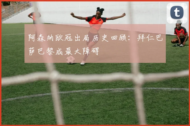 阿森纳欧冠出局历史回顾：拜仁巴萨巴黎成最大障碍