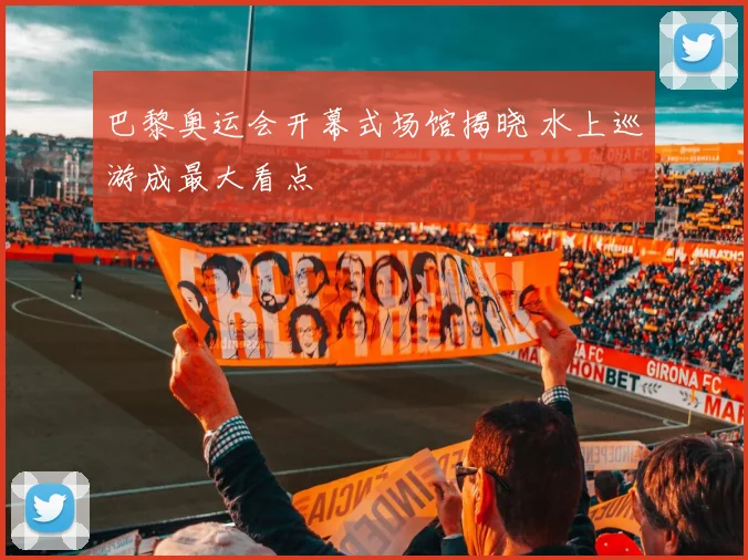 巴黎奥运会开幕式场馆揭晓 水上巡游成最大看点
