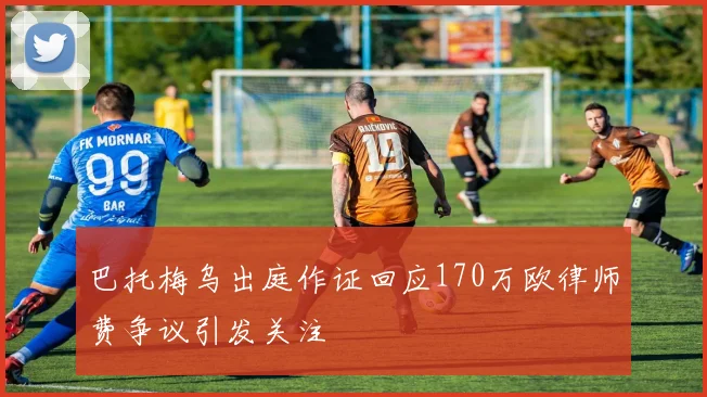 巴托梅乌出庭作证回应170万欧律师费争议引发关注