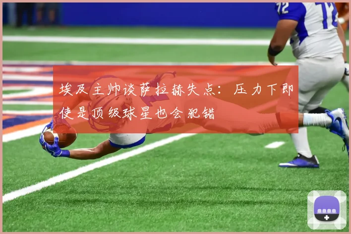 埃及主帅谈萨拉赫失点：压力下即使是顶级球星也会犯错