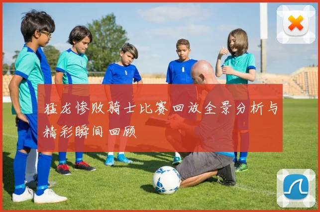猛龙惨败骑士比赛回放全景分析与精彩瞬间回顾